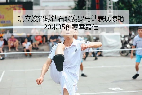 巩立姣铅球钻石联赛罗马站表现惊艳 20米35创赛季最佳