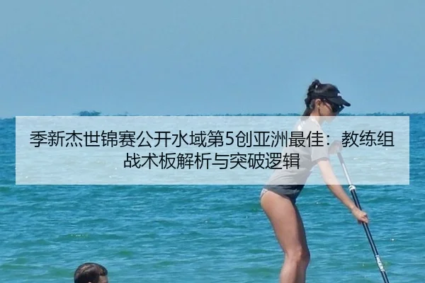 季新杰世锦赛公开水域第5创亚洲最佳：教练组战术板解析与突破逻辑